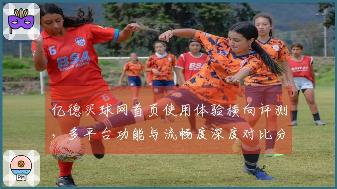 亿德买球网首页使用体验横向评测，多平台功能与流畅度深度对比分析