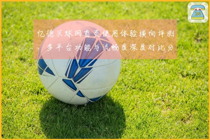 亿德买球网首页使用体验横向评测，多平台功能与流畅度深度对比分析