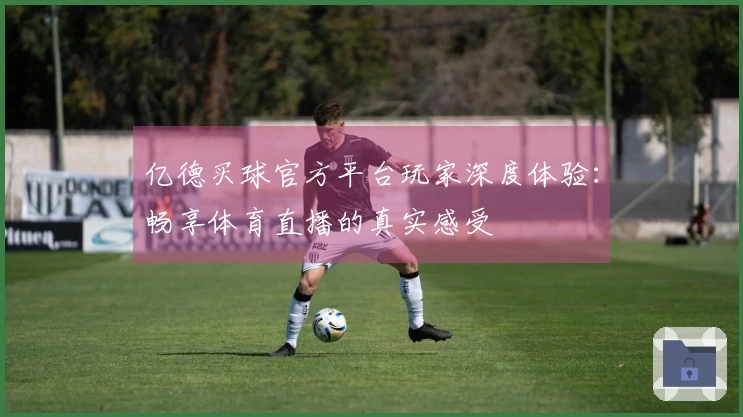 亿德买球官方平台玩家深度体验：畅享体育直播的真实感受