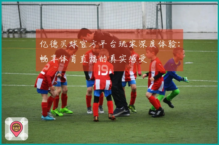 亿德买球官方平台玩家深度体验：畅享体育直播的真实感受