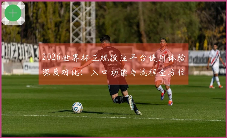 2026世界杯正规投注平台使用体验深度对比：入口功能与流程全方位评测