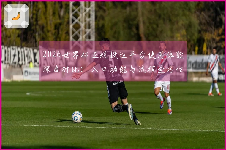 2026世界杯正规投注平台使用体验深度对比：入口功能与流程全方位评测