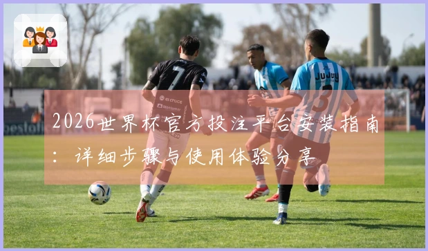 2026世界杯官方投注平台安装指南：详细步骤与使用体验分享